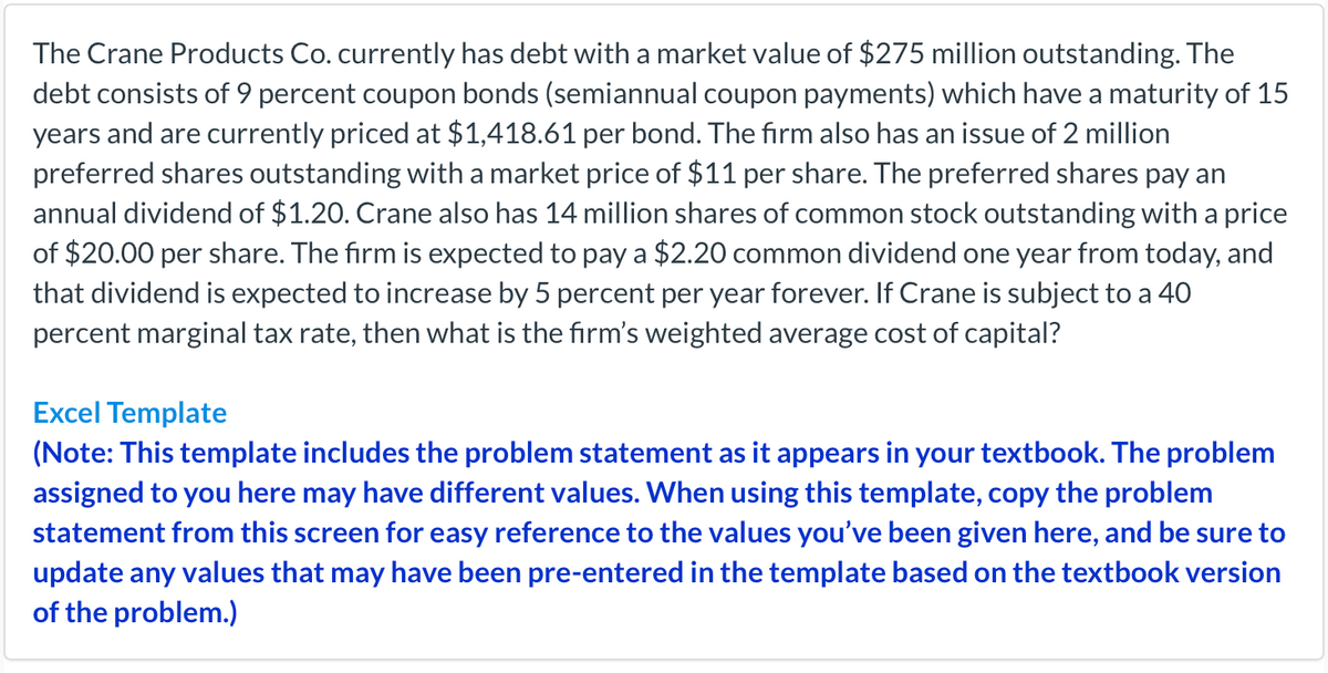 The Crane Products Co. currently has debt with a market value of $275 million outstanding. The
debt consists of 9 percent coupon bonds (semiannual coupon payments) which have a maturity of 15
years and are currently priced at $1,418.61 per bond. The firm also has an issue of 2 million
preferred shares outstanding with a market price of $11 per share. The preferred shares pay an
annual dividend of $1.20. Crane also has 14 million shares of common stock outstanding with a price
of $20.00 per share. The firm is expected to pay a $2.20 common dividend one year from today, and
that dividend is expected to increase by 5 percent per year forever. If Crane is subject to a 40
percent marginal tax rate, then what is the firm's weighted average cost of capital?
Excel Template
(Note: This template includes the problem statement as it appears in your textbook. The problem
assigned to you here may have different values. When using this template, copy the problem
statement from this screen for easy reference to the values you've been given here, and be sure to
update any values that may have been pre-entered in the template based on the textbook version
of the problem.)
