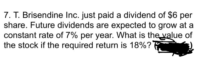 7. T. Brisendine Inc. just paid a dividend of $6 per
share. Future dividends are expected to grow at a
constant rate of 7% per year. What is the value of
the stock if the required return is 18%?