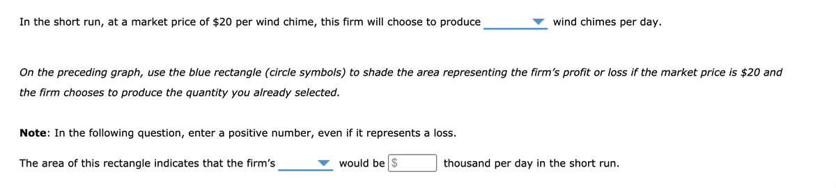 In the short run, at a market price of $20 per wind chime, this firm will choose to produce
wind chimes per day.
On the preceding graph, use the blue rectangle (circle symbols) to shade the area representing the firm's profit or loss if the market price is $20 and
the firm chooses to produce the quantity you already selected.
Note: In the following question, enter a positive number, even if it represents a loss.
The area of this rectangle indicates that the firm's
would be $
thousand per day in the short run.
