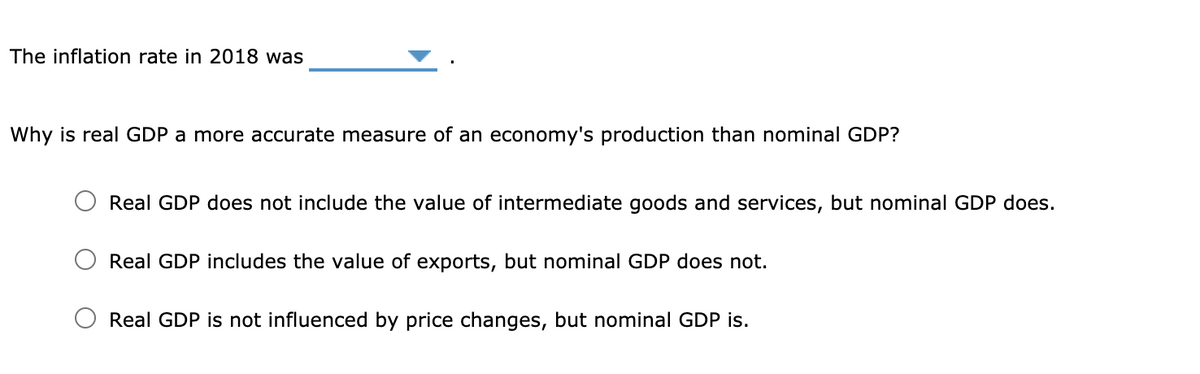 The inflation rate in 2018 was
Why is real GDP a more accurate measure of an economy's production than nominal GDP?
Real GDP does not include the value of intermediate goods and services, but nominal GDP does.
Real GDP includes the value of exports, but nominal GDP does not.
Real GDP is not influenced by price changes, but nominal GDP is.
