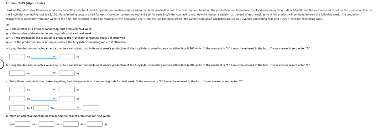 Problem 7-09 (Algorithmic)
Hawkins Manufacturing Company produces connecting rods for 4- and 6-cylinder automobile engines using the same production line. The cost required to set up the production line to produce the 4-cylinder connecting rods is $1,400, and the cost required to set up the production line for
the 6-cylinder connecting rods is $3,100. Manufacturing costs are $15 for each 4-cylinder connecting rod and $18 for each 6-cylinder connecting rod. Hawkins makes a decision at the end of each week as to which product will be manufactured the following week. If a production
changeover is necessary from one week to the next, the weekend is used to reconfigure the production line. Once the line has been set up, the weekly production capacities are 6,500 6-cylinder connecting rods and 8,200 4-cylinder connecting rods.
Let
X4 = the number of 4-cylinder connecting rods produced next week
X6 = the number of 6-cylinder connecting rods produced next week
S4= 1 if the production line is set up to produce the 4-cylinder connecting rods; 0 if otherwise
S6 = 1 if the production line is set up to produce the 6-cylinder connecting rods; 0 if otherwise
a. Using the decision variables x4 and s4, write a constraint that limits next week's production of the 4-cylinder connecting rods to either 0 or 8,200 units. If the constant is "1" it must be entered in the box. If your answer is zero enter "0".
X4
S4
b. Using the decision variables x6 and s6, write a constraint that limits next week's production of the 6-cylinder connecting rods to either 0 or 6,500 units. If the constant is "1" it must be entered in the box. If your answer is zero enter "0".
X6
S6
c. Write three constraints that, taken together, limit the production of connecting rods for next week. If the constant is "1" it must be entered in the box. If your answer is zero enter "0".
X4
S4
X6
S6
S4 +
S6
d. Write an objective function for minimizing the cost of production for next week.
Min
X4 +
Х6 +
S4 +
S6
