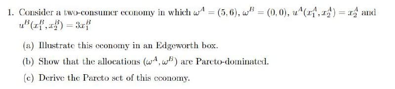 1. Consider a two-consumer economy in which w = (5, 6), w = (0, 0), u(x, x) = x and
uB(x, x)=3x
(a) Illustrate this economy in an Edgeworth box.
(b) Show that the allocations (A, B) are Pareto-dominated.
(c) Derive the Parcto set of this economy.