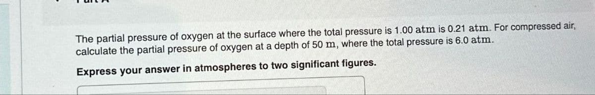 The partial pressure of oxygen at the surface where the total pressure is 1.00 atm is 0.21 atm. For compressed air,
calculate the partial pressure of oxygen at a depth of 50 m, where the total pressure is 6.0 atm.
Express your answer in atmospheres to two significant figures.