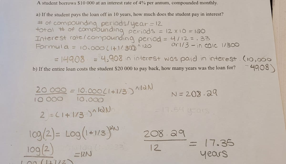 A student borrows $10 000 at an interest rate of 4% per annum, compounded monthly.
a) If the student pays the loan off in 10 years, how much does the student pay in interest?
# of compounding periods/year = 12
total # of compounding periods = 12 x 10 = 120
Interest rate/compounding period = 4/12 = 33
Formula = 10,000 (1+1/300)^
^ 120
or1/3-in calc 1/300
= 14908 = 4,908 in interest was paid in interest. (10,000
4908)
b) If the entire loan costs the student $20 000 to pay back, how many years was the loan for?
20 000 = 10.000(1+1/3)^12N
N=208-29
10 000
10,000
2) = (1+1/3)^/QN.
10g/2) = Log (1+1/3) ²²
log (2) 2013109 (1.0033
ZIN
(11773
17.54 years
208.29
12
= 17.35
years