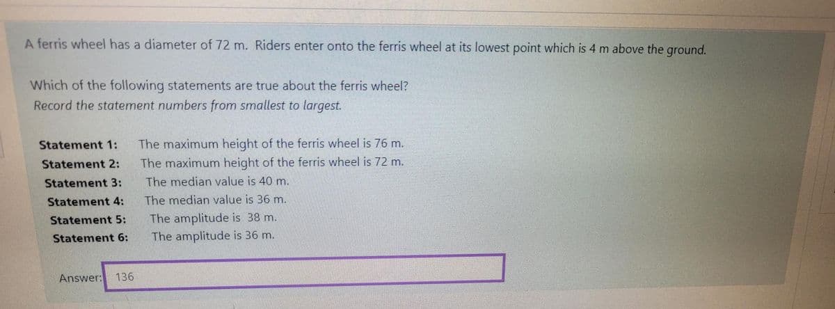 A ferris wheel has a diameter of 72 m. Riders enter onto the ferris wheel at its lowest point which is 4 m above the ground.
Which of the following statements are true about the ferris wheel?
Record the statement numbers from smallest to largest.
Statement 1:
The maximum height of the ferris wheel is 76 m.
Statement 2:
The maximum height of the ferris wheel is 72 m.
Statement 3:
The median value is 40 m.
Statement 4:
The median value is 36 m.
The amplitude is 38 m.
The amplitude is 36 m.
Statement 5:
Statement 6:
Answer:
136
