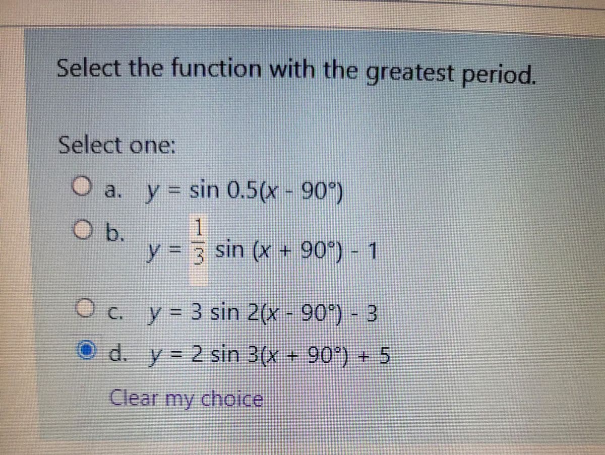 Select the function with the greatest period.
Select one:
a. y = sin 0.5(x - 90)
b.
1.
%3D
y = 3 sin (x + 90) - 1
O c. y= 3 sin 2(x - 90°) - 3
O d. y 2 sin 3(x + 90°) + 5
Clear my choice
