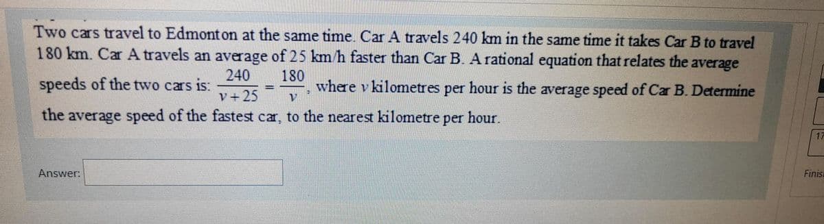 Two cars travel to Edmonton at the same time. Car A travels 240 km in the same time it takes Car B to travel
180 km. Car A travels an average of 25 km/h faster than Car B. A rational equation that relates the average
240 180
v+25
speeds of the two cars is:
-
V
where v kilometres per hour is the average speed of Car B. Determine
the average speed of the fastest car, to the nearest kilometre per hour.
Finis
Answer: