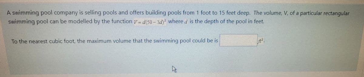 A swimming pool company is selling pools and offers building pools from 1 foot to 15 feet deep. The volume, V, of a particular rectangular
swimming pool can be modelled by the function y- d(50- 3d) where d is the depth of the pool in feet.
To the nearest cubic foot, the maximum volume that the swimming pool could be is
