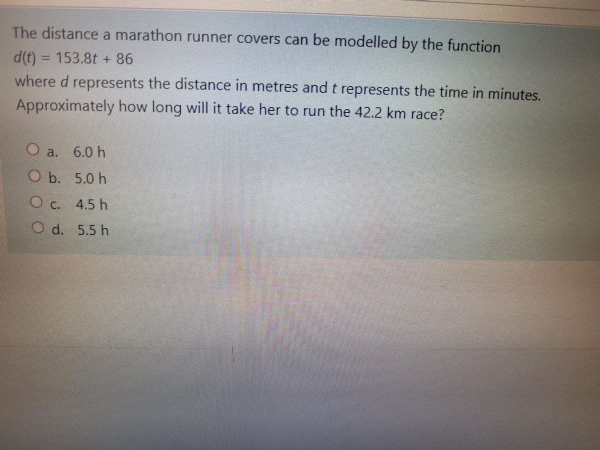 The distance a marathon runner covers can be modelled by the function
d(t) = 153.8t + 86
%3D
where d represents the distance in metres and t represents the time in minutes.
Approximately how long will it take her to run the 42.2 km race?
a.
O a. 6.0 h
O b. 5.0 h
O c. 4.5 h
Od. 5.5h

