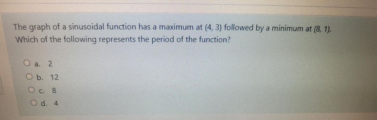 The graph of a sinusoidal function has a maximum at (4, 3) followed by a minimum at (8, 1).
Which of the following represents the period of the function?
O a. 2
.
O b. 12
O c. 8
O d. 4
