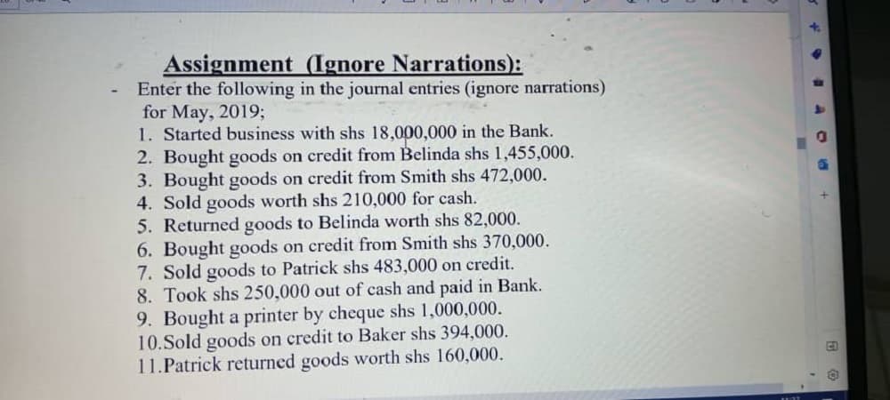 Assignment
(Ignore Narrations):
Enter the following in the journal entries (ignore narrations)
for May, 2019;
1. Started business with shs 18,000,000 in the Bank.
2. Bought goods on credit from Belinda shs 1,455,000.
3. Bought goods on credit from Smith shs 472,000.
4. Sold goods worth shs 210,000 for cash.
5. Returned goods to Belinda worth shs 82,000.
6. Bought goods on credit from Smith shs 370,000.
7. Sold goods to Patrick shs 483,000 on credit.
8. Took shs 250,000 out of cash and paid in Bank.
9. Bought a printer by cheque shs 1,000,000.
10.Sold goods on credit to Baker shs 394,000.
11. Patrick returned goods worth shs 160,000.
# 40 +
CO