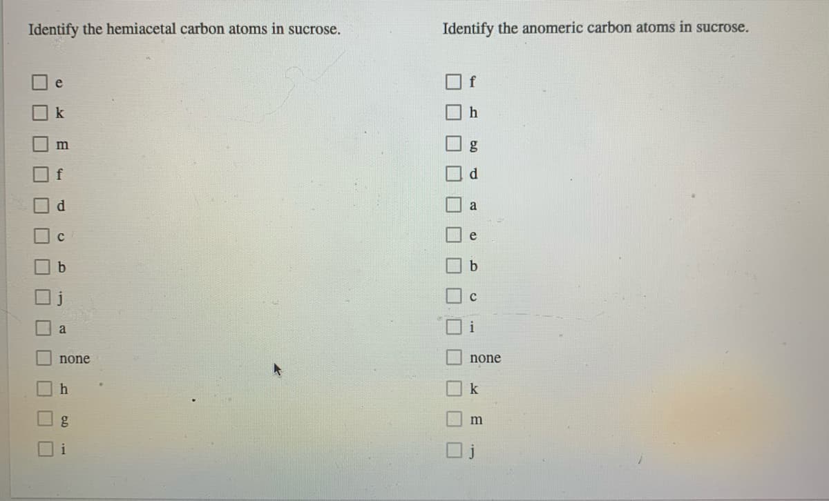 Identify the hemiacetal carbon atoms in sucrose.
Identify the anomeric carbon atoms in sucrose.
e
f
k
m
d.
e
b
none
none
i
口□
0.0
