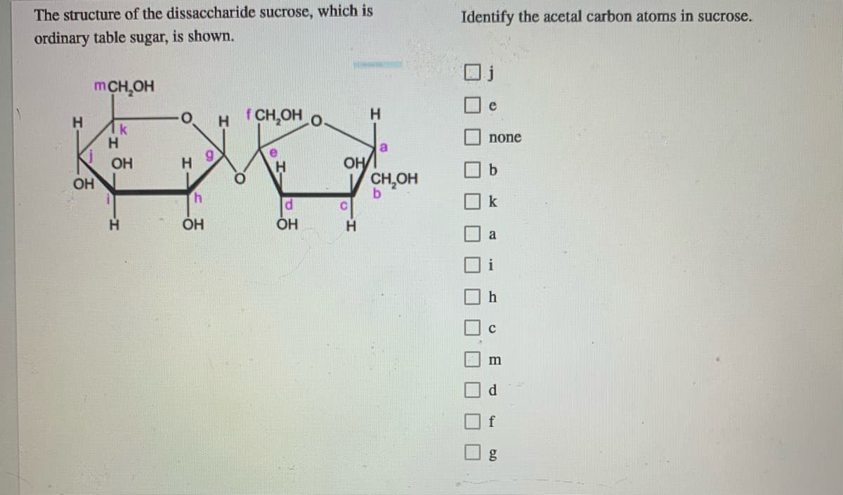 The structure of the dissaccharide sucrose, which is
Identify the acetal carbon atoms in sucrose.
ordinary table sugar, is shown.
mCH,OH
e
H CH,OH O.
H.
H
1k
none
a.
e
OH
H
OH
b.
OH
CH,OH
b.
P.
k
ÓH
ÓH
H.
i
m
d.
f
O O O O O O OO
