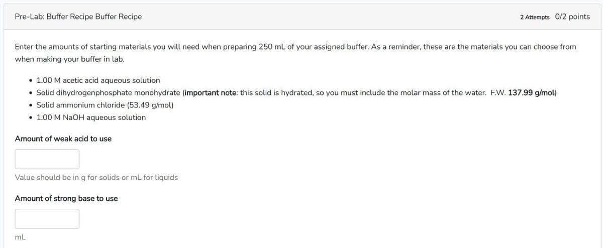 Pre-Lab: Buffer Recipe Buffer Recipe
2 Attempts 0/2 points
Enter the amounts of starting materials you will need when preparing 250 mL of your assigned buffer. As a reminder, these are the materials you can choose from
when making your buffer in lab.
• 1.00 M acetic acid aqueous solution
• Solid dihydrogenphosphate monohydrate (important note: this solid is hydrated, so you must include the molar mass of the water. F.W. 137.99 g/mol)
• Solid ammonium chloride (53.49 g/mol)
1.00 M NaOH aqueous solution
Amount of weak acid to use
Value should be in g for solids or mL for liquids
Amount of strong base to use
mL