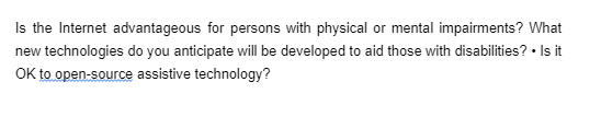 Is the Internet advantageous for persons with physical or mental impairments? What
new technologies do you anticipate will be developed to aid those with disabilities? • Is it
OK to open-source assistive technology?
