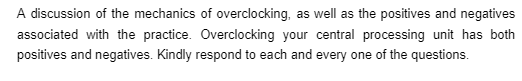 A discussion of the mechanics of overclocking, as well as the positives and negatives
associated with the practice. Overclocking your central processing unit has both
positives and negatives. Kindly respond to each and every one of the questions.
