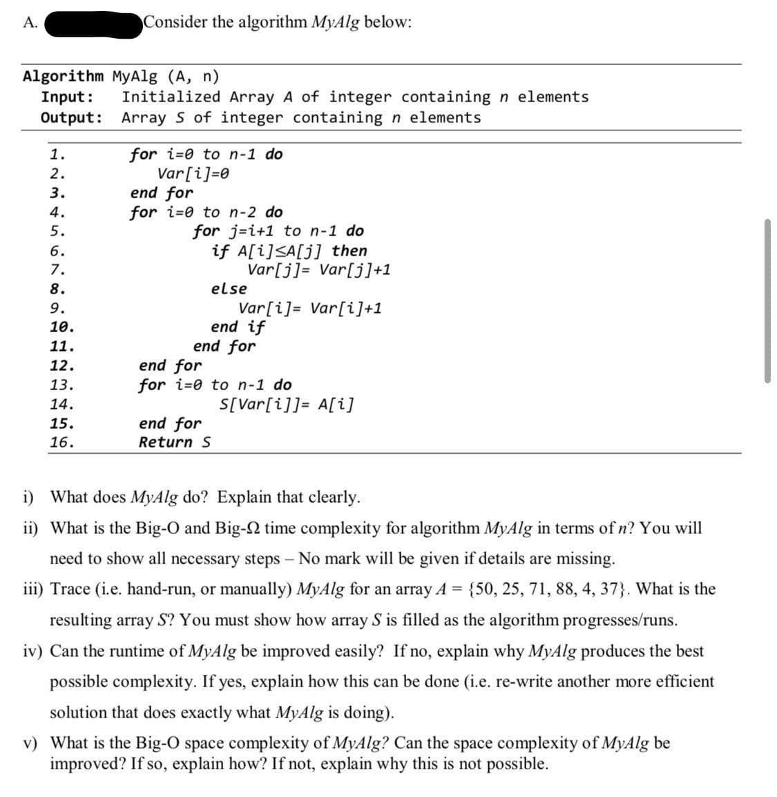 A.
Consider the algorithm MyAlg below:
Algorithm MyAlg (A, n)
Input:
Initialized Array A of integer containing n elements
Output: Array S of integer containing n elements
for i=0 to n-1 do
Var[i]=0
end for
for i=0 to n-2 do
1.
2.
3.
4.
for j=i+1 to n-1 do
if A[i]<A[j] then
Var[j]= Var[j]+1
5.
6.
7.
8.
else
Var[i]= Var[i]+1
end if
end for
9.
10.
11.
end for
for i=0 to n-1 do
12.
13.
14.
S[Var[i]]= A[i]
15.
end for
16.
Return S
i) What does MyAlg do? Explain that clearly.
ii) What is the Big-O and Big-N time complexity for algorithm MyAlg in terms of n? You will
need to show all necessary steps – No mark will be given if details are missing.
iii) Trace (i.e. hand-run, or manually) MyAlg for an array A = {50, 25, 71, 88, 4, 37}. What is the
resulting array S? You must show how array S is filled as the algorithm progresses/runs.
iv) Can the runtime of MyAlg be improved easily? If no, explain why MyAlg produces the best
possible complexity. If yes, explain how this can be done (i.e. re-write another more efficient
solution that does exactly what MyAlg is doing).
v) What is the Big-O space complexity of MyAlg? Can the space complexity of MyAlg be
improved? If so, explain how? If not, explain why this is not possible.
