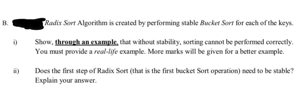 B.
Radix Sort Algorithm is created by performing stable Bucket Sort for each of the keys.
Show, through an example, that without stability, sorting cannot be performed correctly.
You must provide a real-life example. More marks will be given for a better example.
i)
Does the first step of Radix Sort (that is the first bucket Sort operation) need to be stable?
Explain your answer.
ii)
