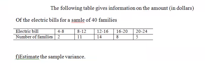 The following table gives information on the amount (in dollars)
Of the electric bills for a samle of 40 families
Electric bill
Number of families 2
4-8
8-12
11
12-16
14
16-20
20-24
DEstimate the sample variance.
