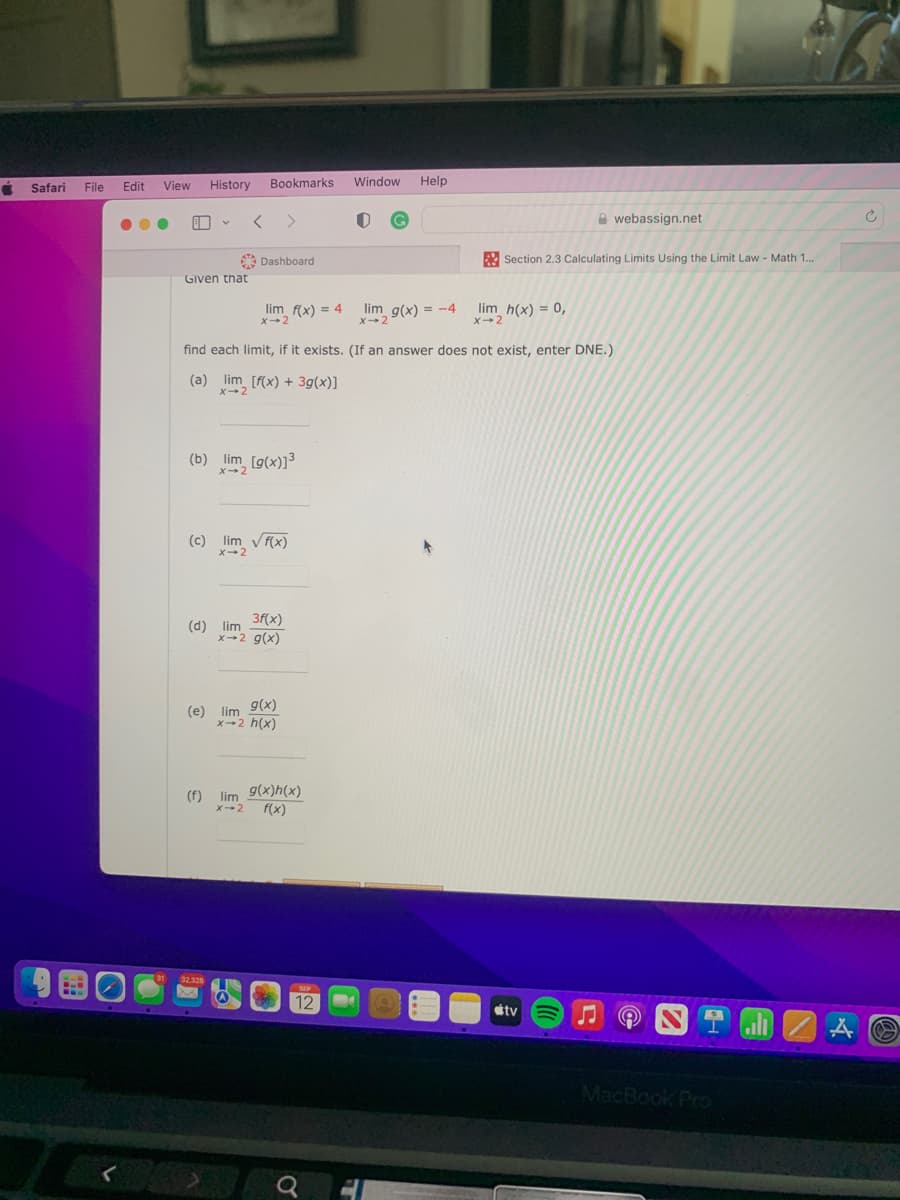 C
Safari
D
File
Edit
View
History
V
Given that
(b) lim [g(x)]³
X-2
(d) lim
31 32.328
Bookmarks
(c) lim √ f(x)
x 2
Dashboard
(e) lim
lim f(x) = 4
3f(x)
x-2 g(x)
(f) lim
find each limit, if it exists. (If an answer does not exist, enter DNE.)
(a) lim [f(x) + 3g(x)]
X-2
g(x)
x-2 h(x)
X-2
g(x)h(x)
f(x)
SUP
12
Window
Q
O
Help
Section 2.3 Calculating Limits Using the Limit Law - Math 1...
lim g(x) = -4 lim h(x) = 0,
webassign.net
tv
N
MacBook Pro
ali
A
C