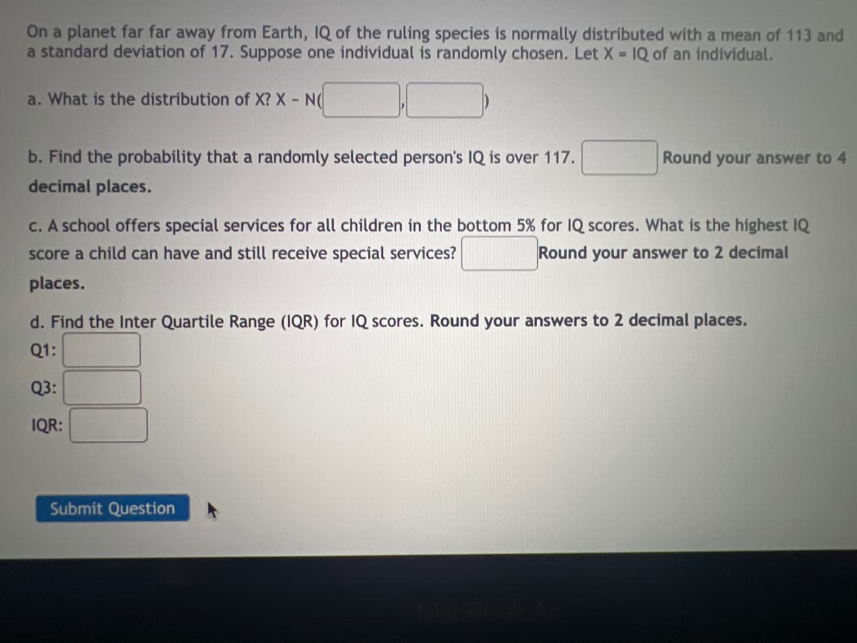 On a planet far far away from Earth, IQ of the ruling species is normally distributed with a mean of 113 and
a standard deviation of 17. Suppose one individual is randomly chosen. Let X = IQ of an individual.
a. What is the distribution of X? X - N(
Round your answer to 4
b. Find the probability that a randomly selected person's IQ is over 117.
decimal places.
c. A school offers special services for all children in the bottom 5% for IQ scores. What is the highest IQ
score a child can have and still receive special services?
Round your answer to 2 decimal
places.
d. Find the Inter Quartile Range (IQR) for IQ scores. Round your answers to 2 decimal places.
Q1:
Q3:
IQR:
Submit Question