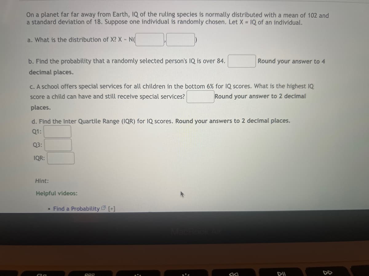 On a planet far far away from Earth, IQ of the ruling species is normally distributed with a mean of 102 and
a standard deviation of 18. Suppose one individual is randomly chosen. Let X = IQ of an individual.
a. What is the distribution of X? X - N(
Round your answer to 4
b. Find the probability that a randomly selected person's IQ is over 84.
decimal places.
c. A school offers special services for all children in the bottom 6% for IQ scores. What is the highest IQ
score a child can have and still receive special services?
Round your answer to 2 decimal
places.
d. Find the Inter Quartile Range (IQR) for IQ scores. Round your answers to 2 decimal places.
Q1:
Q3:
• Find a Probability [+]
DOD
S
DII
IQR:
Hint:
Helpful videos:
;
8