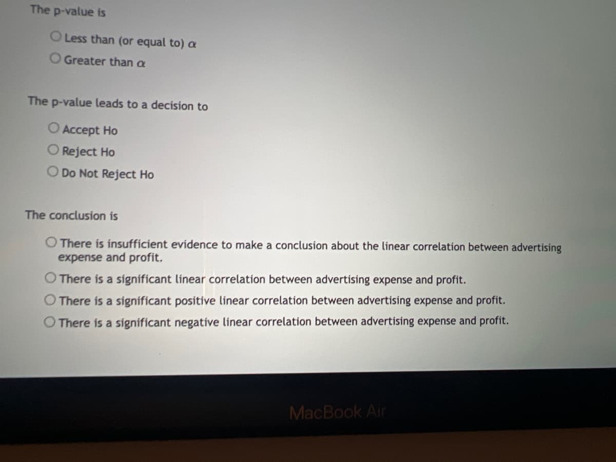 The p-value is
O Less than (or equal to) a
Greater than a
The p-value leads to a decision to
Accept Ho
Reject Ho
O Do Not Reject Ho
The conclusion is
O There is insufficient evidence to make a conclusion about the linear correlation between advertising
expense and profit.
There is a significant linear correlation between advertising expense and profit.
There is a significant positive linear correlation between advertising expense and profit.
There is a significant negative linear correlation between advertising expense and profit.
MacBook Air