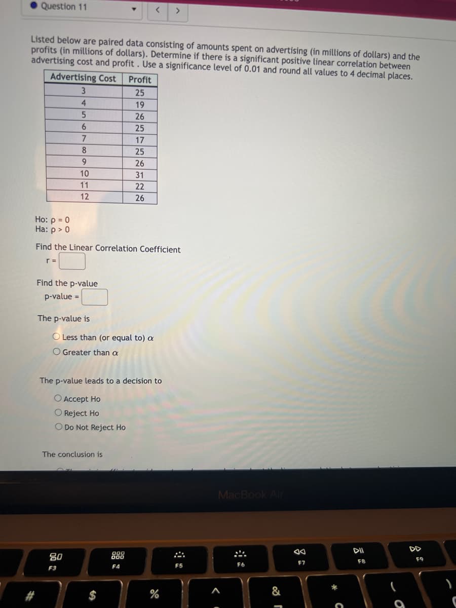 Question 11
#
Listed below are paired data consisting of amounts spent on advertising (in millions of dollars) and the
profits (in millions of dollars). Determine if there is a significant positive linear correlation between
advertising cost and profit. Use a significance level of 0.01 and round all values to 4 decimal places.
Advertising Cost
r =
3
4
5
6
7
8
9
10
11
12
Find the p-value
p-value =
The p-value is
Ho: p = 0
Ha: p > 0
Find the Linear Correlation Coefficient
80
F3
O Less than (or equal to) a
O Greater than a
Do Not Reject Ho
The conclusion is
Profit
25
19
26
25
The p-value leads to a decision to
O Accept Ho
O Reject Ho
$
17
25
26
31
22
26
000
000
F4
<
>
%
F5
-
MacBook Air
<.
F6
-
&
F7
FB
9
DD
F9