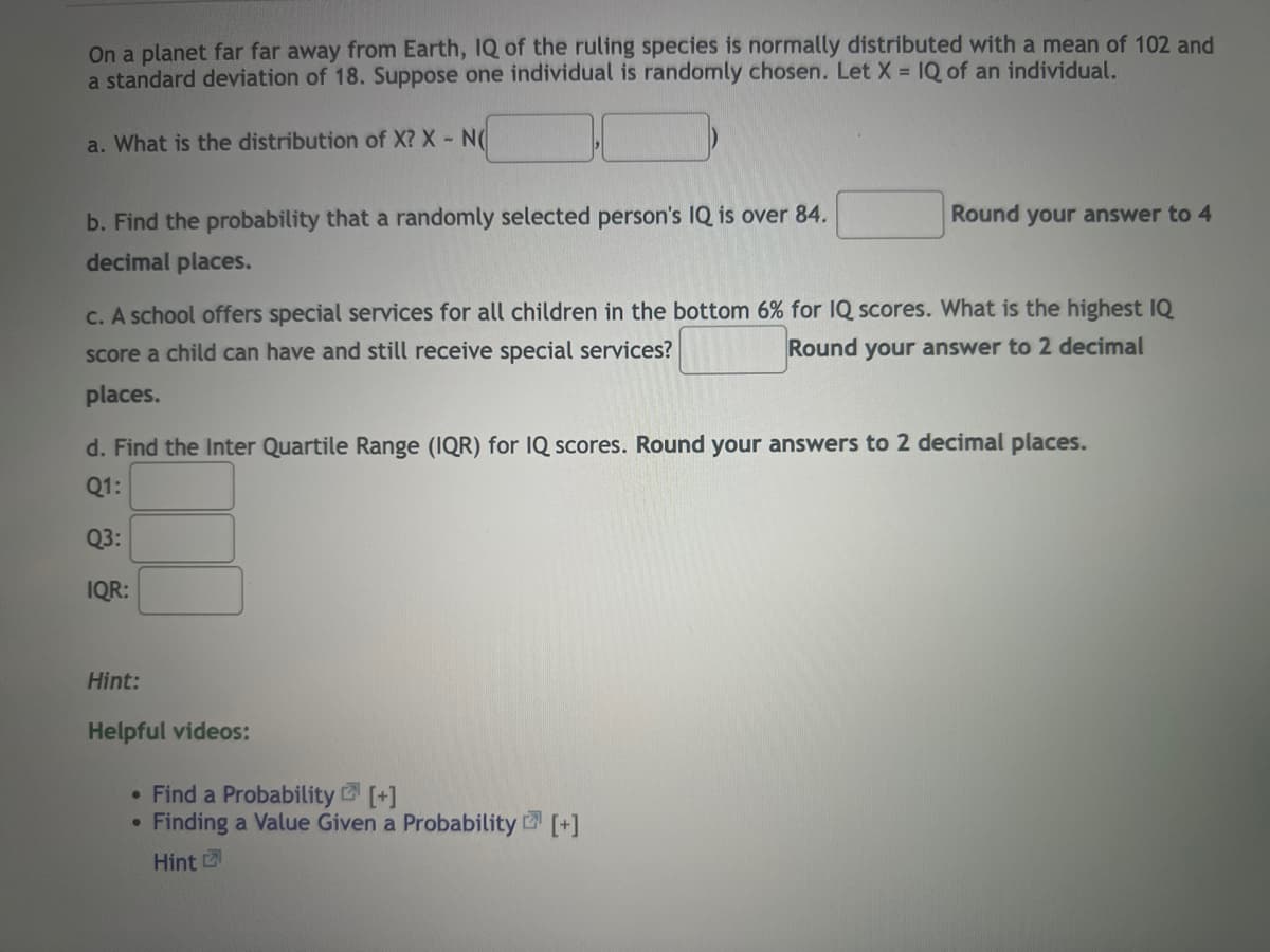 ### Probability and Statistics Practice Problem

On a planet far far away from Earth, the IQ of the ruling species is normally distributed with a mean of 102 and a standard deviation of 18. Suppose one individual is randomly chosen. Let \( X \) = IQ of an individual.

#### Questions:

a. **What is the distribution of \( X \)?**  
   \( X \sim N(\mu, \sigma^2) \)  
   \( X \sim N( \_\_\_\_ , \_\_\_\_ ) \)  

b. **Find the probability that a randomly selected person's IQ is over 84.**  
   \(\_\_\_\_\_)  
   *Round your answer to 4 decimal places.*

c. **A school offers special services for all children in the bottom 6% for IQ scores. What is the highest IQ score a child can have and still receive special services?**  
   \(\_\_\_\_\_)  
   *Round your answer to 2 decimal places.*

d. **Find the Interquartile Range (IQR) for IQ scores.**  
   *Round your answers to 2 decimal places.*

   - **Q1:** \(\_\_\_\_\_)
   - **Q3:** \(\_\_\_\_\_)
   - **IQR:** \(\_\_\_\_\_)

#### Hint:

##### Helpful videos:
- [Find a Probability \[+\]](#)
- [Finding a Value Given a Probability \[+\]](#)
- [Hint \[+\]](#)

---

In case calculations are needed for any of the questions above, make sure to reference appropriate statistical techniques and tables (e.g., Z-tables for standard normal distribution, quartile calculations, etc.).