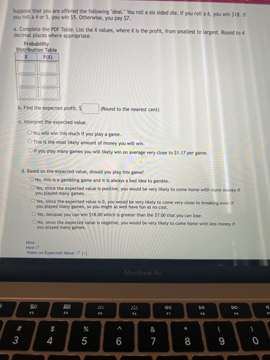 Suppose that you are offered the following "deal." You roll a six sided die. If you roll a 6, you win $18. If
you roll a 4 or 5, you win $5. Otherwise, you pay $7.
a. Complete the PDF Table. List the X values, where X is the profit, from smallest to largest. Round to 4
decimal places where appropriate.
Probability
Distribution Table
X
P(X)
b. Find the expected profit. $
(Round to the nearest cent)
c. Interpret the expected value.
O You will win this much if you play a game.
O This is the most likely amount of money you will win.
O If you play many games you will likely win on average very close to $1.17 per game.
d. Based on the expected value, should you play this game?
O No, this is a gambling game and it is always a bad idea to gamble.
O Yes, since the expected value is positive, you would be very likely to come home with more money if
you played many games.
O Yes, since the expected value is 0, you would be very likely to come very close to breaking even if
you played many games, so you might as well have fun at no cost.
O Yes, because you can win $18.00 which is greater than the $7.00 that you can lose.
O No, since the expected value is negative, you would be very likely to come home with less money if
you played many games.
Hint:
Hint
Video on Expected Value [+]
MacBook Air
80
DII
F3
F9
F4
F6
F8
#
3
$
4
%
5
F5
6
&
7
8
F7
*
8
9
0
F