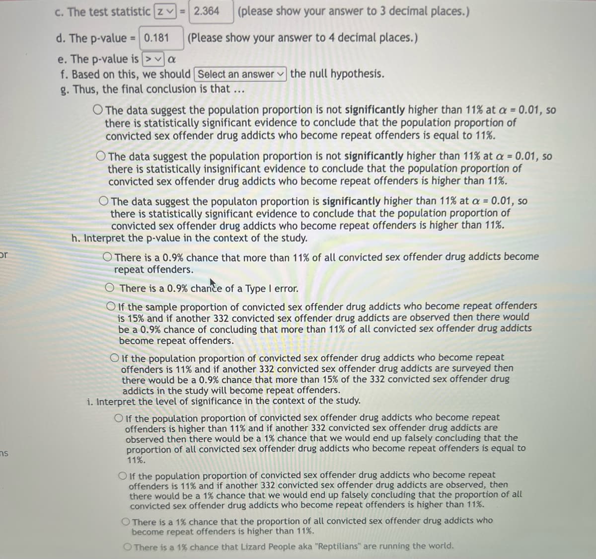 or
ทร
c. The test statistic z = 2.364 (please show your answer to 3 decimal places.)
d. The p-value = 0.181
(Please show your answer to 4 decimal places.)
e. The p-value is
a
f. Based on this, we should Select an answer the null hypothesis.
g. Thus, the final conclusion is that ...
O The data suggest the population proportion is not significantly higher than 11% at a = 0.01, so
there is statistically significant evidence to conclude that the population proportion of
convicted sex offender drug addicts who become repeat offenders is equal to 11%.
O The data suggest the population proportion is not significantly higher than 11% at a = 0.01, so
there is statistically insignificant evidence to conclude that the population proportion of
convicted sex offender drug addicts who become repeat offenders is higher than 11%.
O The data suggest the populaton proportion is significantly higher than 11% at a = 0.01, so
there is statistically significant evidence to conclude that the population proportion of
convicted sex offender drug addicts who become repeat offenders is higher than 11%.
h. Interpret the p-value in the context of the study.
O There is a 0.9% chance that more than 11% of all convicted sex offender drug addicts become
repeat offenders.
O There is a 0.9% chance of a Type I error.
OIf the sample proportion of convicted sex offender drug addicts who become repeat offenders
is 15% and if another 332 convicted sex offender drug addicts are observed then there would
be a 0.9% chance of concluding that more than 11% of all convicted sex offender drug addicts
become repeat offenders.
O If the population proportion of convicted sex offender drug addicts who become repeat
offenders is 11% and if another 332 convicted sex offender drug addicts are surveyed then
there would be a 0.9% chance that more than 15% of the 332 convicted sex offender drug
addicts in the study will become repeat offenders.
i. Interpret the level of significance in the context of the study.
O If the population proportion of convicted sex offender drug addicts who become repeat
offenders is higher than 11% and if another 332 convicted sex offender drug addicts are
observed then there would be a 1% chance that we would end up falsely concluding that the
proportion of all convicted sex offender drug addicts who become repeat offenders is equal to
11%.
O If the population proportion of convicted sex offender drug addicts who become repeat
offenders is 11% and if another 332 convicted sex offender drug addicts are observed, then
there would be a 1% chance that we would end up falsely concluding that the proportion of all
convicted sex offender drug addicts who become repeat offenders is higher than 11%.
O There is a 1% chance that the proportion of all convicted sex offender drug addicts who
become repeat offenders is higher than 11%.
O There is a 1% chance that Lizard People aka "Reptilians" are running the world.