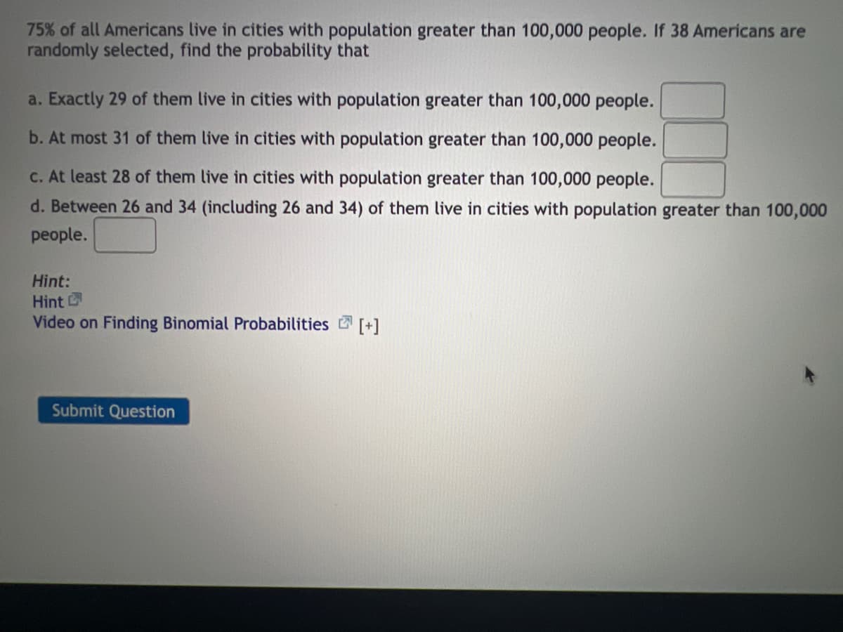 75% of all Americans live in cities with population greater than 100,000 people. If 38 Americans are
randomly selected, find the probability that
a. Exactly 29 of them live in cities with population greater than 100,000 people.
b. At most 31 of them live in cities with population greater than 100,000 people.
c. At least 28 of them live in cities with population greater than 100,000 people.
d. Between 26 and 34 (including 26 and 34) of them live in cities with population greater than 100,000
people.
Hint:
Hint
Video on Finding Binomial Probabilities [+]
Submit Question