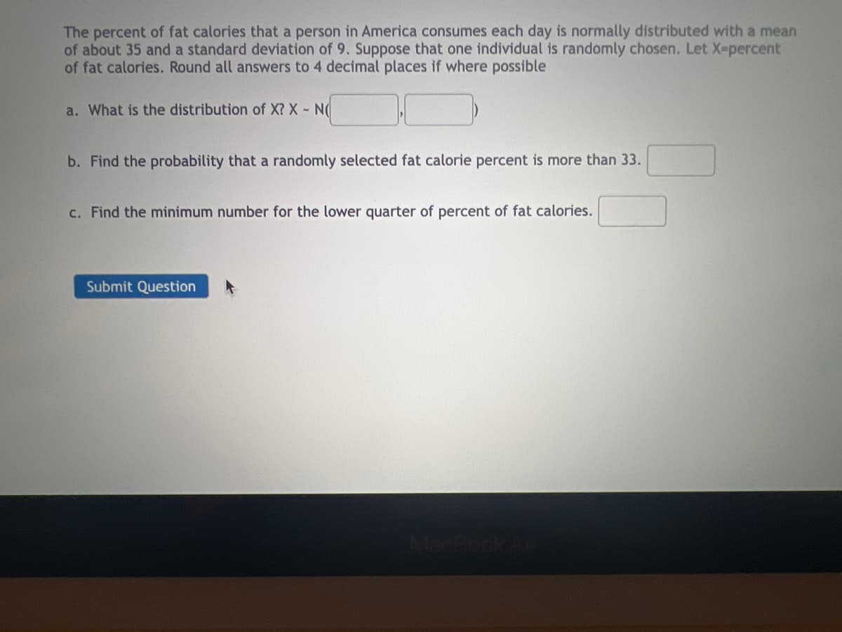 The percent of fat calories that a person in America consumes each day is normally distributed with a mean
of about 35 and a standard deviation of 9. Suppose that one individual is randomly chosen. Let X-percent
of fat calories. Round all answers to 4 decimal places if where possible
a. What is the distribution of X? X - N
b. Find the probability that a randomly selected fat calorie percent is more than 33.
c. Find the minimum number for the lower quarter of percent of fat calories.
Submit Question