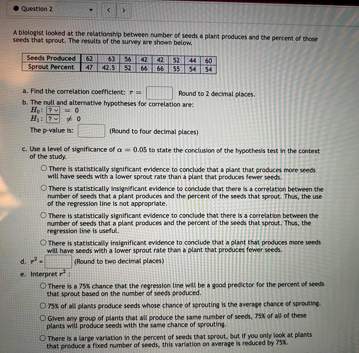 Question 2
<
Seeds Produced 62
Sprout Percent 47
>
A biologist looked at the relationship between number of seeds a plant produces and the percent of those
seeds that sprout. The results of the survey are shown below.
63 56 42 42 52 44 60
42.5 52 66 66
55 54 54
a. Find the correlation coefficient: r =
b. The null and alternative hypotheses for correlation are:
Ho: ?
= 0
H₁: ?0
The p-value is:
Round to 2 decimal places.
(Round to four decimal places)
c. Use a level of significance of a = 0.05 to state the conclusion of the hypothesis test in the context
of the study.
O There is statistically significant evidence to conclude that a plant that produces more seeds
will have seeds with a lower sprout rate than a plant that produces fewer seeds.
There is statistically insignificant evidence to conclude that there is a correlation between the
number of seeds that a plant produces and the percent of the seeds that sprout. Thus, the use
of the regression line is not appropriate.
O There is statistically significant evidence to conclude that there is a correlation between the
number of seeds that a plant produces and the percent of the seeds that sprout. Thus, the
regression line is useful.
There is statistically insignificant evidence to conclude that a plant that produces more seeds
will have seeds with a lower sprout rate than a plant that produces fewer seeds.
(Round to two decimal places)
d. ² =
e. Interpret ²:
O There is a 75% chance that the regression line will be a good predictor for the percent of seeds
that sprout based on the number of seeds produced.
O 75% of all plants produce seeds whose chance of sprouting is the average chance of sprouting.
O Given any group of plants that all produce the same number of seeds, 75% of all of these
plants will produce seeds with the same chance of sprouting.
O There is a large variation in the percent of seeds that sprout, but if you only look at plants
that produce a fixed number of seeds, this variation on average is reduced by 75%.