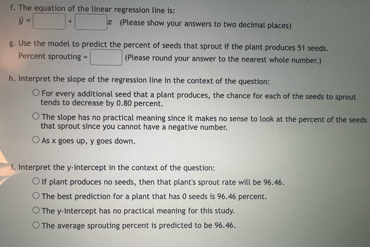 f. The equation of the linear regression line is:
ŷ =
+
(Please show your answers to two decimal places)
g. Use the model to predict the percent of seeds that sprout if the plant produces 51 seeds.
Percent sprouting =
(Please round your answer to the nearest whole number.)
h. Interpret the slope of the regression line in the context of the question:
O For every additional seed that a plant produces, the chance for each of the seeds to sprout
tends to decrease by 0.80 percent.
The slope has no practical meaning since it makes no sense to look at the percent of the seeds
that sprout since you cannot have a negative number.
O As x goes up, y goes down.
i. Interpret the y-intercept in the context of the question:
O If plant produces no seeds, then that plant's sprout rate will be 96.46.
The best prediction for a plant that has 0 seeds is 96.46 percent.
The y-intercept has no practical meaning for this study.
O The average sprouting percent is predicted to be 96.46.