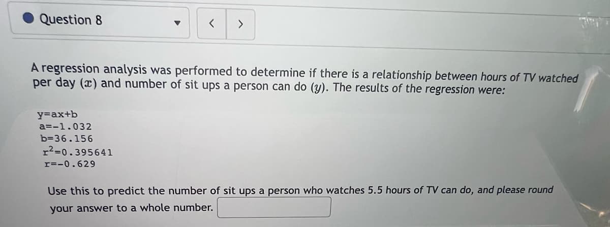 Question 8
y=ax+b
a=-1.032
b=36.156
▼
A regression analysis was performed to determine if there is a relationship between hours of TV watched
per day (x) and number of sit ups a person can do (y). The results of the regression were:
2=0.395641
=-0.629
< >
Use this to predict the number of sit ups a person who watches 5.5 hours of TV can do, and please round
your answer to a whole number.