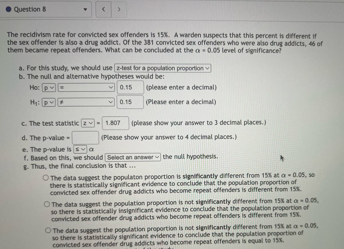 Question 8
< >
The recidivism rate for convicted sex offenders is 15%. A warden suspects that this percent is different if
the sex offender is also a drug addict. Of the 381 convicted sex offenders who were also drug addicts, 46 of
them became repeat offenders. What can be concluded at the a = 0.05 level of significance?
a. For this study, we should use z-test for a population proportion ✓
b. The null and alternative hypotheses would be:
Ho: pv =
V 0.15
(please enter a decimal)
H₁: pv #
(Please enter a decimal)
0.15
c. The test statistic zv= 1.807
d. The p-value =
e. The p-value is sa
f. Based on this, we should
g. Thus, the final conclusion is that ...
(please show your answer to 3 decimal places.)
(Please show your answer to 4 decimal places.)
Select an answer the null hypothesis.
O The data suggest the populaton proportion is significantly different from 15% at a = 0.05, so
there is statistically significant evidence to conclude that the population proportion of
convicted sex offender drug addicts who become repeat offenders is different from 15%.
O The data suggest the population proportion is not significantly different from 15% at a = 0.05,
so there is statistically insignificant evidence to conclude that the population proportion of
convicted sex offender drug addicts who become repeat offenders is different from 15%.
O The data suggest the population proportion is not significantly different from 15% at a = 0.05,
so there is statistically significant evidence to conclude that the population proportion of
convicted sex offender drug addicts who become repeat offenders is equal to 15%.