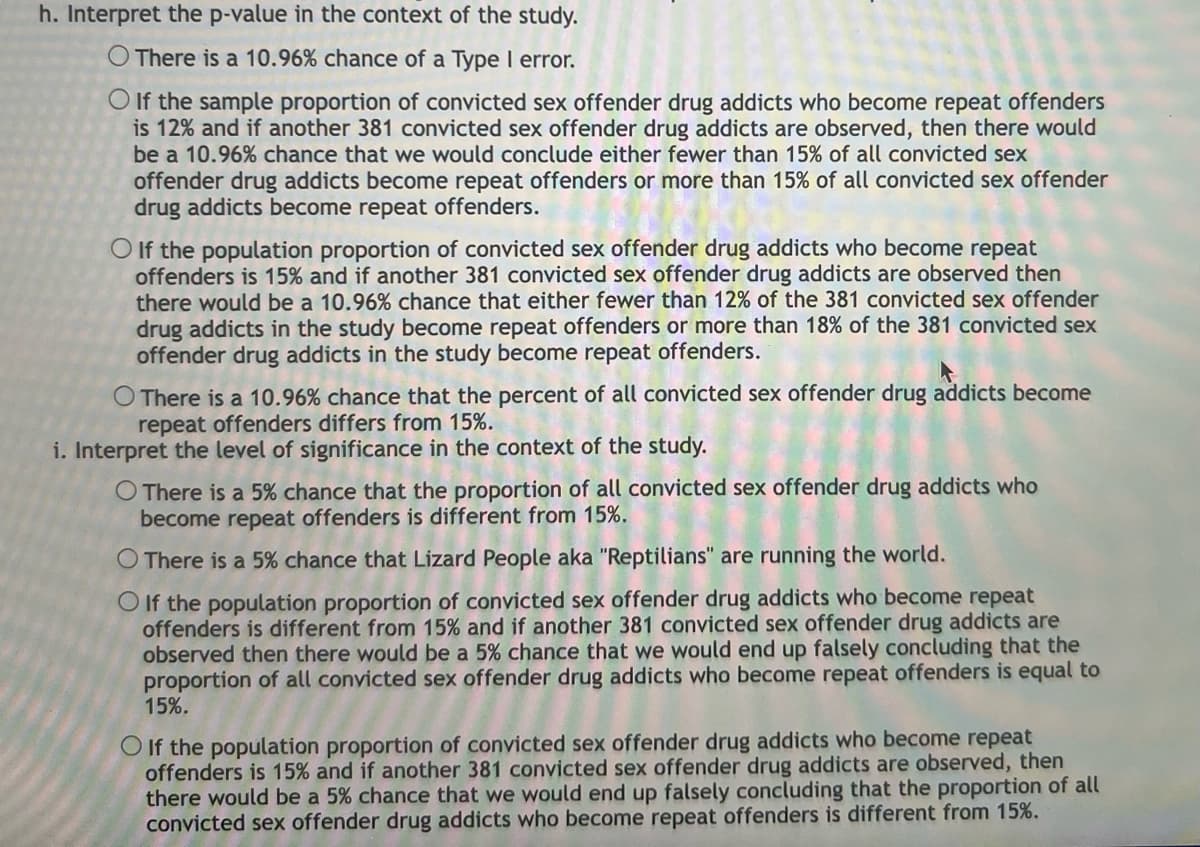 h. Interpret the p-value in the context of the study.
O There is a 10.96% chance of a Type I error.
O If the sample proportion of convicted sex offender drug addicts who become repeat offenders
is 12% and if another 381 convicted sex offender drug addicts are observed, then there would
be a 10.96% chance that we would conclude either fewer than 15% of all convicted sex
offender drug addicts become repeat offenders or more than 15% of all convicted sex offender
drug addicts become repeat offenders.
O If the population proportion of convicted sex offender drug addicts who become repeat
offenders is 15% and if another 381 convicted sex offender drug addicts are observed then
there would be a 10.96% chance that either fewer than 12% of the 381 convicted sex offender
drug addicts in the study become repeat offenders or more than 18% of the 381 convicted sex
offender drug addicts in the study become repeat offenders.
O There is a 10.96% chance that the percent of all convicted sex offender drug addicts become
repeat offenders differs from 15%.
i. Interpret the level of significance in the context of the study.
O There is a 5% chance that the proportion of all convicted sex offender drug addicts who
become repeat offenders is different from 15%.
O There is a 5% chance that Lizard People aka "Reptilians" are running the world.
OIf the population proportion of convicted sex offender drug addicts who become repeat
offenders is different from 15% and if another 381 convicted sex offender drug addicts are
observed then there would be a 5% chance that we would end up falsely concluding that the
proportion of all convicted sex offender drug addicts who become repeat offenders is equal to
15%.
O If the population proportion of convicted sex offender drug addicts who become repeat
offenders is 15% and if another 381 convicted sex offender drug addicts are observed, then
there would be a 5% chance that we would end up falsely concluding that the proportion of all
convicted sex offender drug addicts who become repeat offenders is different from 15%.