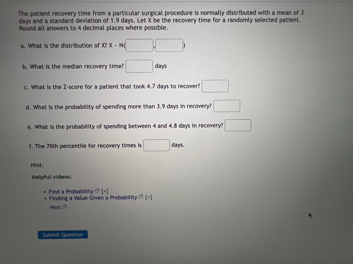 The patient recovery time from a particular surgical procedure is normally distributed with a mean of 3
days and a standard deviation of 1.9 days. Let X be the recovery time for a randomly selected patient.
Round all answers to 4 decimal places where possible.
a. What is the distribution of X? X - N(
b. What is the median recovery time?
days
c. What is the Z-score for a patient that took 4.7 days to recover?
d. What is the probability of spending more than 3.9 days in recovery?
e. What is the probability of spending between 4 and 4.8 days in recovery?
f. The 70th percentile for recovery times is
days.
Hint:
Helpful videos:
• Find a Probability [+]
• Finding a Value Given a Probability [+]
Hint
Submit Question