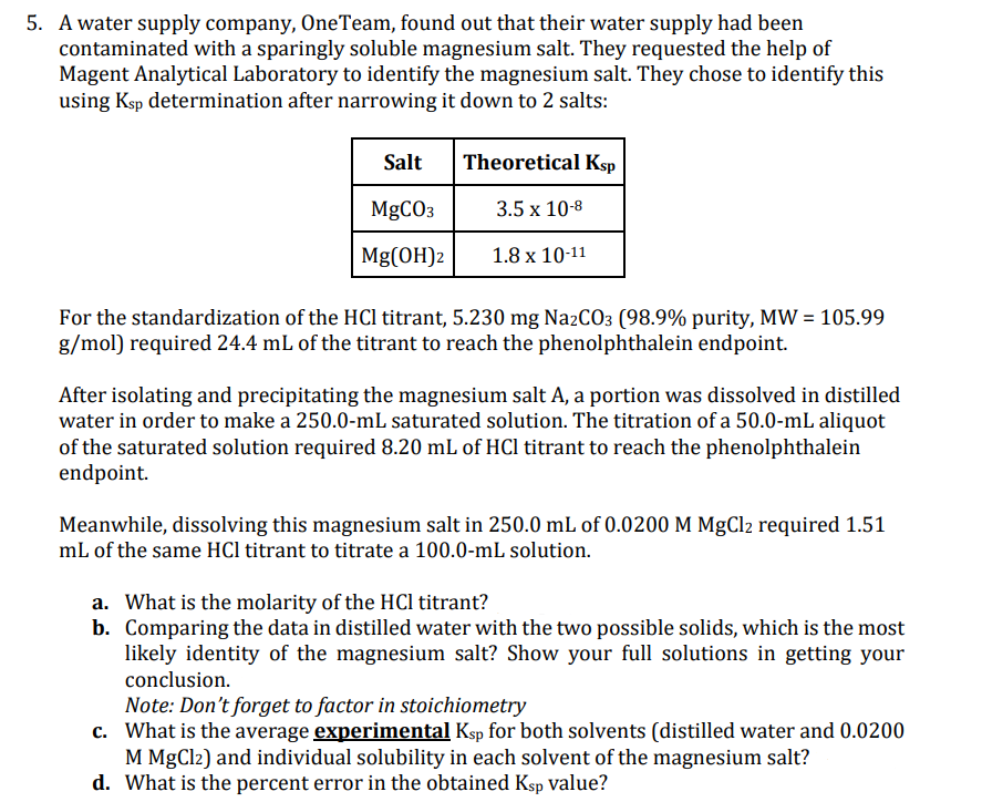 5. A water supply company, One Team, found out that their water supply had been
contaminated with a sparingly soluble magnesium salt. They requested the help of
Magent Analytical Laboratory to identify the magnesium salt. They chose to identify this
using Ksp determination after narrowing it down to 2 salts:
Salt
MgCO3
Mg(OH)2
Theoretical Ksp
3.5 x 10-8
1.8 x 10-11
For the standardization of the HCl titrant, 5.230 mg Na2CO3 (98.9% purity, MW = 105.99
g/mol) required 24.4 mL of the titrant to reach the phenolphthalein endpoint.
After isolating and precipitating the magnesium salt A, a portion was dissolved in distilled
water in order to make a 250.0-mL saturated solution. The titration of a 50.0-mL aliquot
of the saturated solution required 8.20 mL of HCl titrant to reach the phenolphthalein
endpoint.
Meanwhile, dissolving this magnesium salt in 250.0 mL of 0.0200 M MgCl2 required 1.51
mL of the same HCl titrant to titrate a 100.0-mL solution.
a. What is the molarity of the HCl titrant?
b. Comparing the data in distilled water with the two possible solids, which is the most
likely identity of the magnesium salt? Show your full solutions in getting your
conclusion.
Note: Don't forget to factor in stoichiometry
c.
What is the average experimental Ksp for both solvents (distilled water and 0.0200
M MgCl2) and individual solubility in each solvent of the magnesium salt?
d. What is the percent error in the obtained Ksp value?