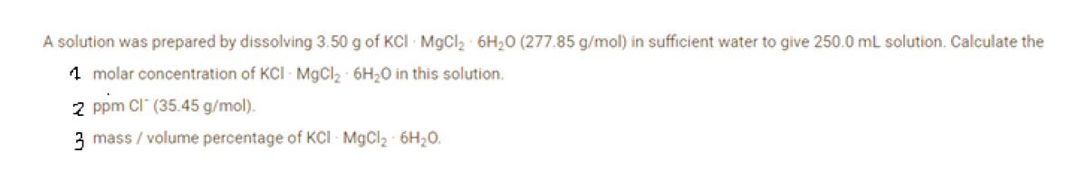 A solution was prepared by dissolving 3.50 g of KCI - MgCl₂ 6H₂O (277.85 g/mol) in sufficient water to give 250.0 mL solution. Calculate the
1 molar concentration of KCI - MgCl₂ 6H₂O in this solution.
2 ppm CI (35.45 g/mol).
3 mass / volume percentage of KCI - MgCl₂ - 6H₂O.