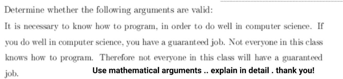 Determine whether the following arguments are valid:
It is necessary to know how to program, in order to do well in computer science. If
you do well in computer science, you have a guaranteed job. Not everyone in this class
knows how to program. Therefore not everyone in this class will have a guaranteed
job.
Use mathematical arguments .. explain in detail . thank you!
