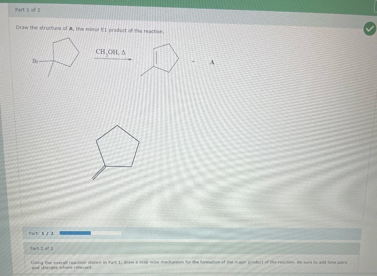 Part 1 of 2
Draw the structure of A, the minor E1 product of the reaction.
Br-
D
CH,OH, A
Part: 1/2
Part 2 of 2
A
Using the overall reaction shown in Part 1, draw a step-wise mechanism for the formation of the major product of the reaction. Be sure to add lone pairs
and charges where relevant.