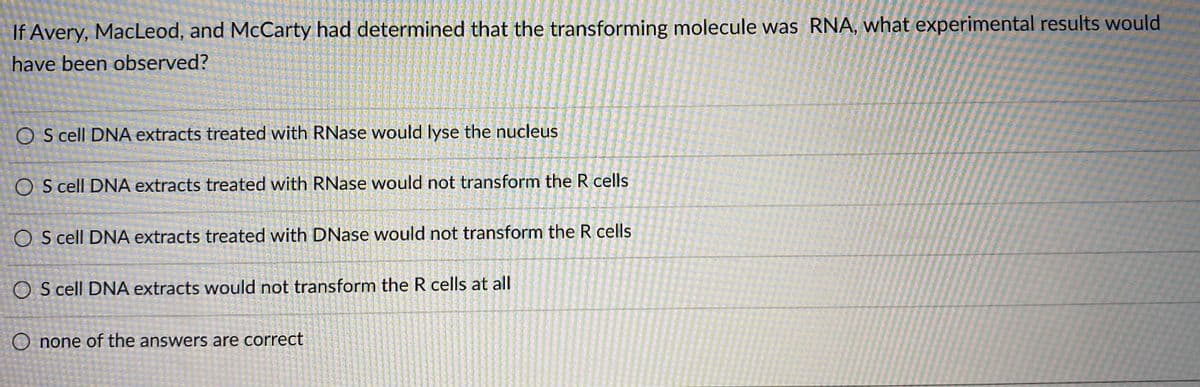 ### Question:
If Avery, MacLeod, and McCarty had determined that the transforming molecule was RNA, what experimental results would have been observed?

### Answer Choices:
1. ○ S cell DNA extracts treated with RNase would lyse the nucleus
2. ○ S cell DNA extracts treated with RNase would not transform the R cells
3. ○ S cell DNA extracts treated with DNase would not transform the R cells
4. ○ S cell DNA extracts would not transform the R cells at all
5. ○ None of the answers are correct

This question pertains to the famous experiment by Avery, MacLeod, and McCarty, which identified DNA as the transforming material that could transfer genetic information from one cell to another. The different choices represent potential experimental outcomes if RNA rather than DNA had been determined to be the transforming molecule.

Here’s an explanation of what each choice implies:
1. **S cell DNA extracts treated with RNase would lyse the nucleus** - This suggests RNase would somehow affect the nucleus.
2. **S cell DNA extracts treated with RNase would not transform the R cells** - This suggests RNase treatment would hinder transformation if RNA was the transforming molecule.
3. **S cell DNA extracts treated with DNase would not transform the R cells** - This suggests DNase would prevent transformation if DNA was the transforming molecule.
4. **S cell DNA extracts would not transform the R cells at all** - This implies no transformation takes place under any conditions.
5. **None of the answers are correct** - There could be another explanation or unlisted outcome.

The correct experimental outcome would be Choice 2: S cell DNA extracts treated with RNase would not transform the R cells, implying RNA is the transforming material.