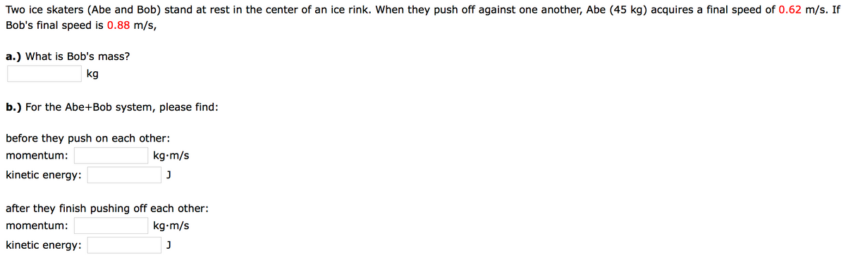 Two ice skaters (Abe and Bob) stand at rest in the center of an ice rink. When they push off against one another, Abe (45 kg) acquires a final speed of 0.62 m/s. If
Bob's final speed is 0.88 m/s,
a.) What is Bob's mass?
kg
b.) For the Abe+Bob system, please find:
before they push on each other:
momentum:
kg-m/s
kinetic energy:
J
after they finish pushing off each other:
momentum:
kg-m/s
kinetic energy:
