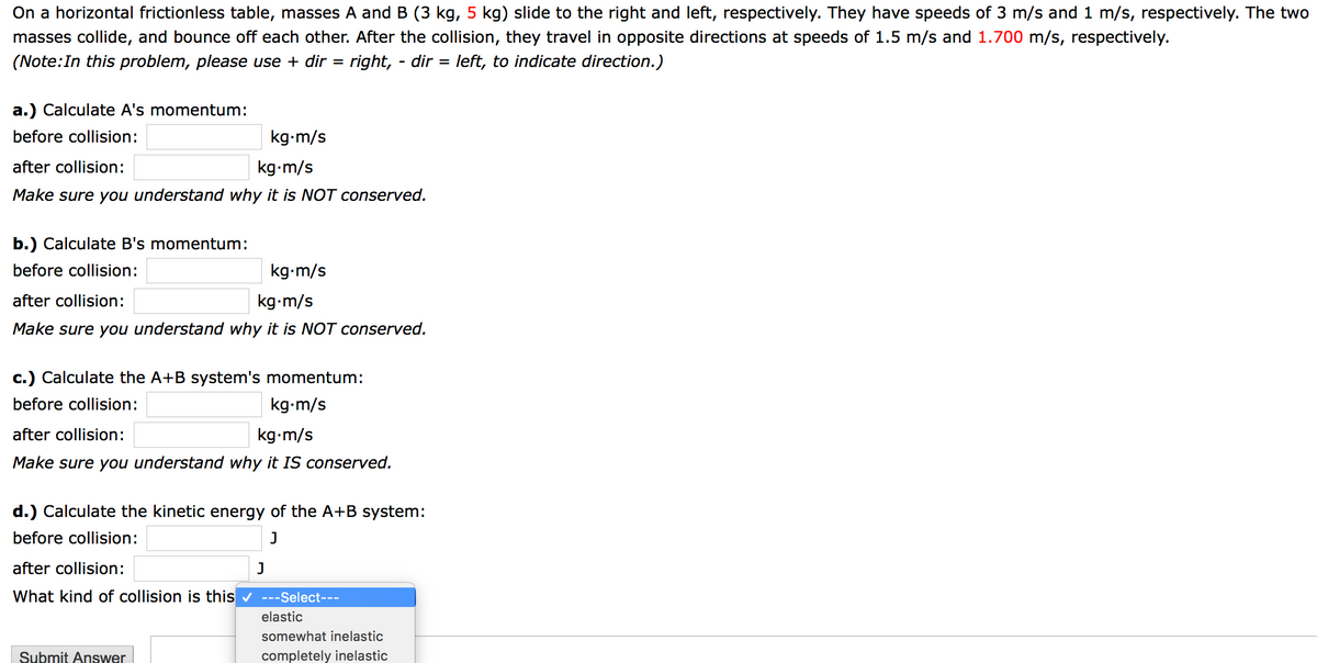 On a horizontal frictionless table, masses A and B (3 kg, 5 kg) slide to the right and left, respectively. They have speeds of 3 m/s and 1 m/s, respectively. The two
masses collide, and bounce off each other. After the collision, they travel in opposite directions at speeds of 1.5 m/s and 1.700 m/s, respectively.
(Note:In this problem, please use + dir =
right, - dir = left, to indicate direction.)
a.) Calculate A's momentum:
before collision:
kg-m/s
after collision:
kg-m/s
Make sure you understand why it is NOT conserved.
b.) Calculate B's momentum:
before collision:
kg-m/s
after collision:
kg-m/s
Make sure you understand why it is NOT conserved.
c.) Calculate the A+B system's momentum:
before collision:
kg-m/s
after collision:
kg-m/s
Make sure you understand why it IS conserved.
d.) Calculate the kinetic energy of the A+B system:
before collision:
after collision:
J
What kind of collision is this v ---Select---
elastic
somewhat inelastic
Submit Answer
completely inelastic
