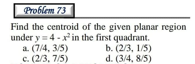 Problem 73
Find the centroid of the given planar region
under y = 4 - x² in the first quadrant.
a. (7/4, 3/5)
с. (2/3, 7/5)
b. (2/3, 1/5)
d. (3/4, 8/5)
