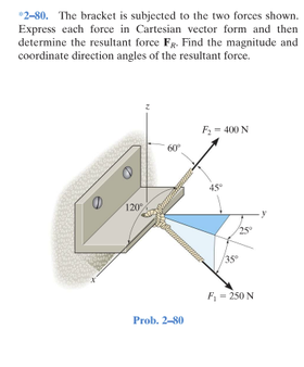 *2-80. The bracket is subjected to the two forces shown.
Express each force in Cartesian vector form and then
determine the resultant force Fg. Find the magnitude and
coordinate direction angles of the resultant force.
F- 400 N
60
120
35
F,- 250 N
Prob. 2-80
