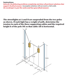 Instructions:
Solee for the following problems completely and shoe all pertinent solutions that
support the final anseer. Incomplete solutions will not receive a full credit.
Do not forget to put the units and box your final answer.
The streetlights at A and B are suspended from the two poles
as shown. If each light has a weight of 5olb, determine the
tension in each of the three supporting cables and the required
height h of the pole DE so that cable AB is horizontal.
24
10n
Yaca
