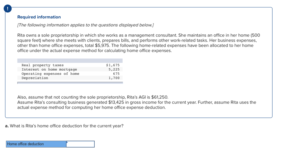 Required information
[The following information applies to the questions displayed below.]
Rita owns a sole proprietorship in which she works as a management consultant. She maintains an office in her home (500
square feet) where she meets with clients, prepares bills, and performs other work-related tasks. Her business expenses,
other than home office expenses, total $5,975. The following home-related expenses have been allocated to her home
office under the actual expense method for calculating home office expenses.
Real property taxes
Interest on home mortgage
Operating expenses of home
Depreciation
$1,675
5,225
675
1,700
Also, assume that not counting the sole proprietorship, Rita's AGI is $61,250.
Assume Rita's consulting business generated $13,425 in gross income for the current year. Further, assume Rita uses the
actual expense method for computing her home office expense deduction.
a. What is Rita's home office deduction for the current year?
Home office deduction